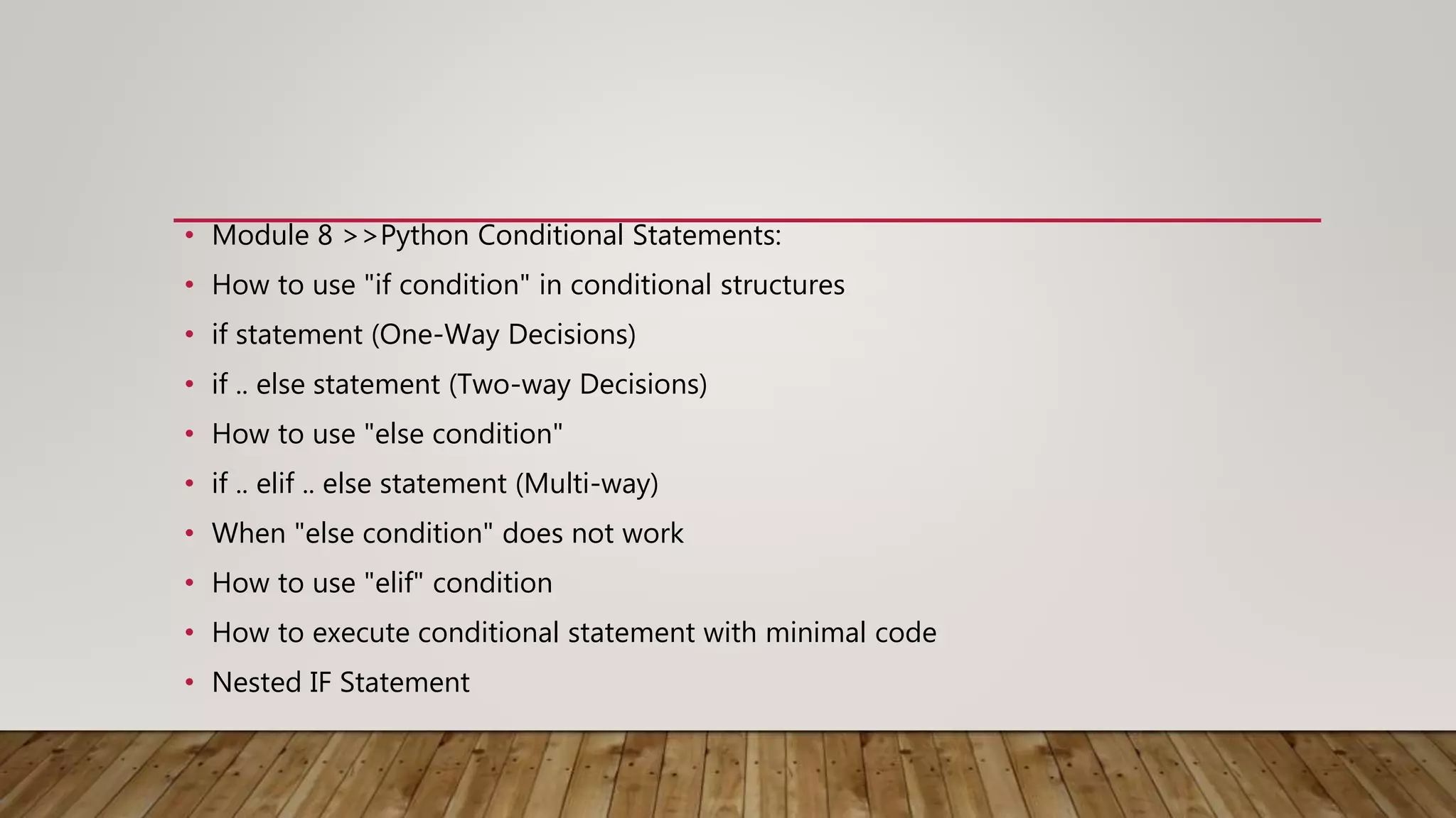 • Module 8 >>Python Conditional Statements:
• How to use "if condition" in conditional structures
• if statement (One-Way Decisions)
• if .. else statement (Two-way Decisions)
• How to use "else condition"
• if .. elif .. else statement (Multi-way)
• When "else condition" does not work
• How to use "elif" condition
• How to execute conditional statement with minimal code
• Nested IF Statement
 