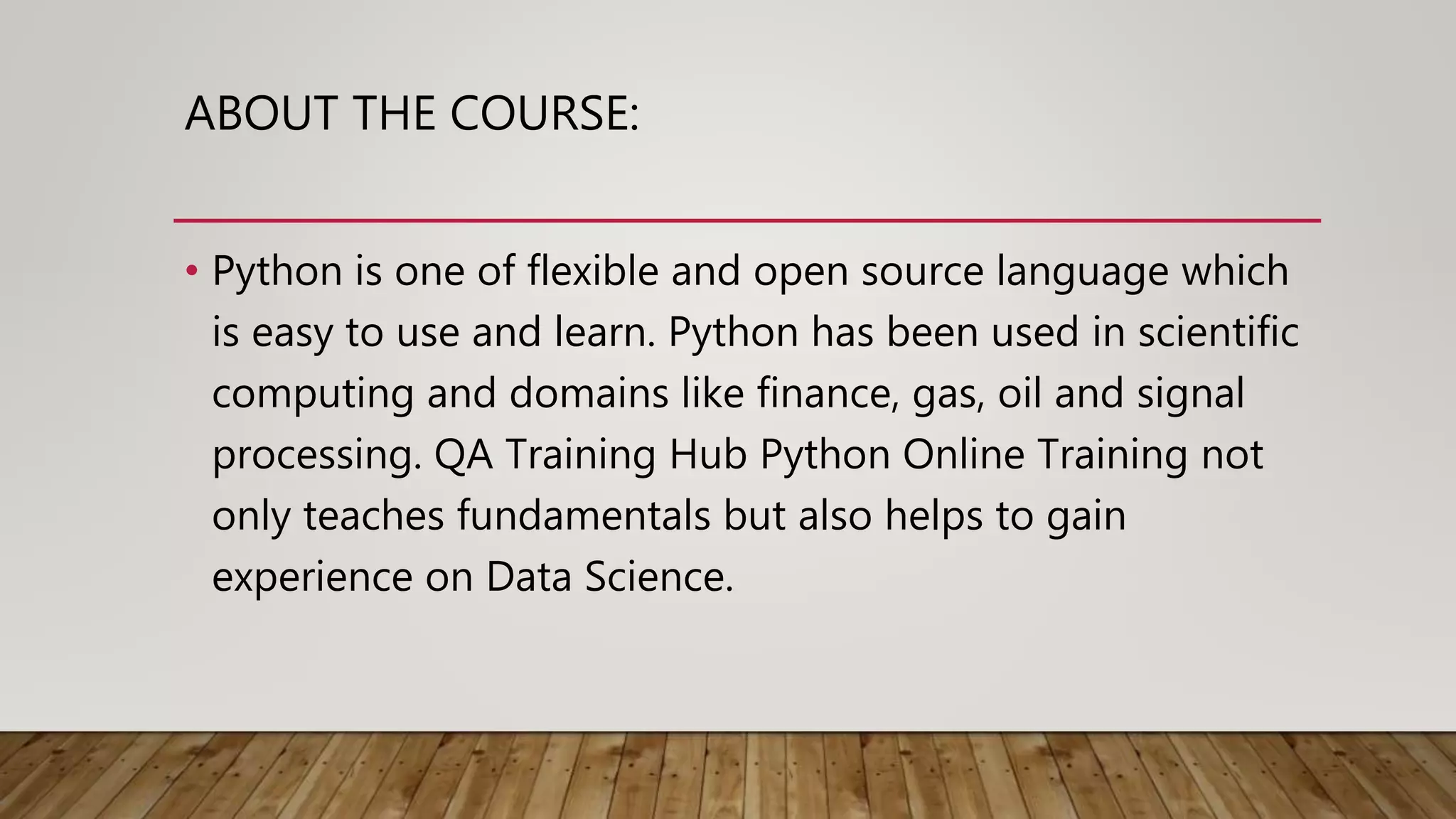 ABOUT THE COURSE:
• Python is one of flexible and open source language which
is easy to use and learn. Python has been used in scientific
computing and domains like finance, gas, oil and signal
processing. QA Training Hub Python Online Training not
only teaches fundamentals but also helps to gain
experience on Data Science.
 