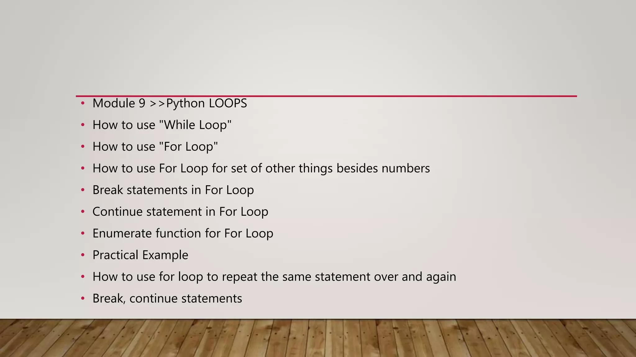 • Module 9 >>Python LOOPS
• How to use "While Loop"
• How to use "For Loop"
• How to use For Loop for set of other things besides numbers
• Break statements in For Loop
• Continue statement in For Loop
• Enumerate function for For Loop
• Practical Example
• How to use for loop to repeat the same statement over and again
• Break, continue statements
 