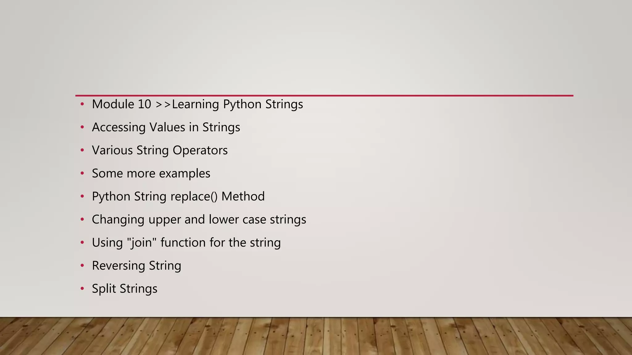 • Module 10 >>Learning Python Strings
• Accessing Values in Strings
• Various String Operators
• Some more examples
• Python String replace() Method
• Changing upper and lower case strings
• Using "join" function for the string
• Reversing String
• Split Strings
 