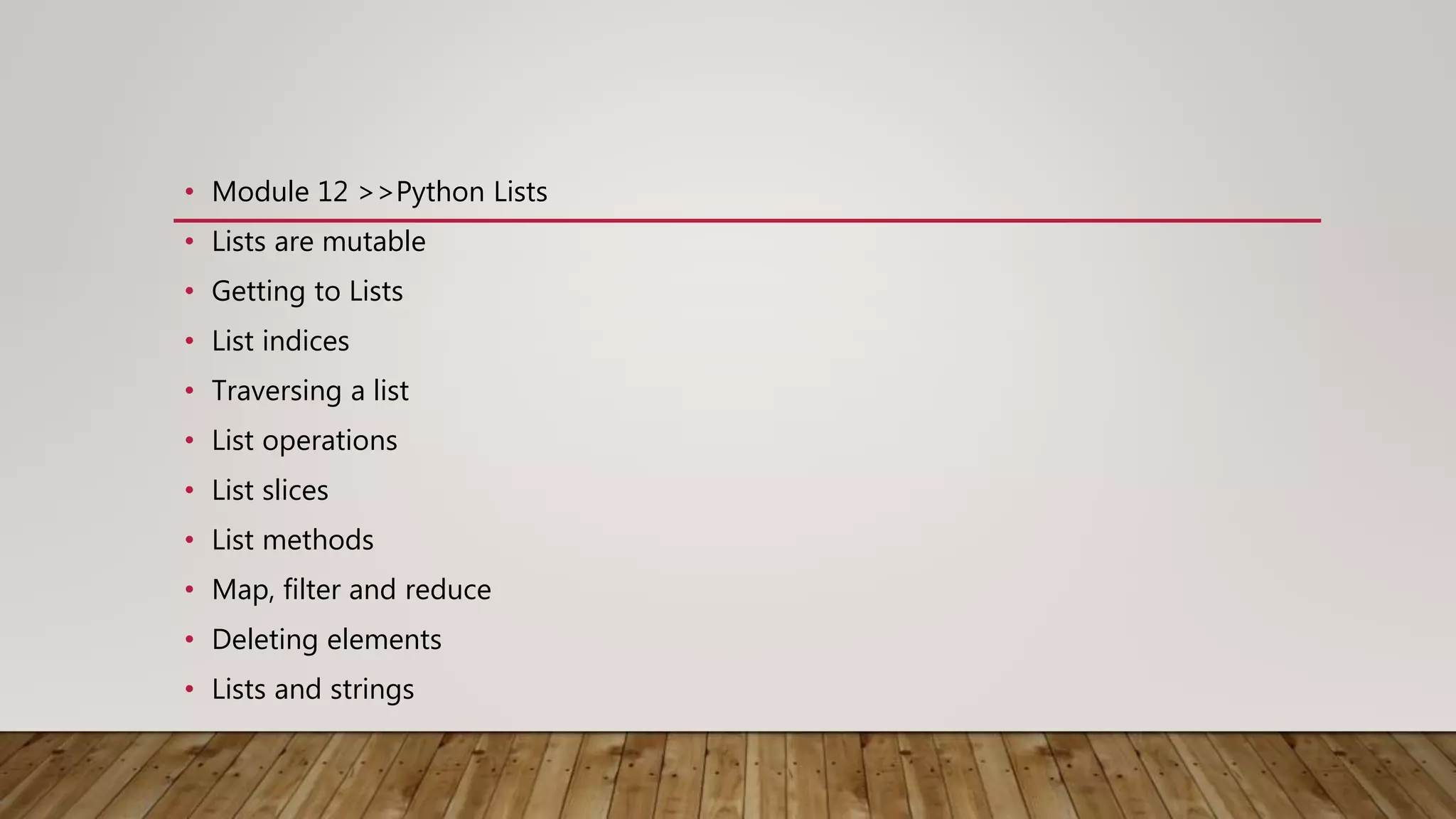 • Module 12 >>Python Lists
• Lists are mutable
• Getting to Lists
• List indices
• Traversing a list
• List operations
• List slices
• List methods
• Map, filter and reduce
• Deleting elements
• Lists and strings
 