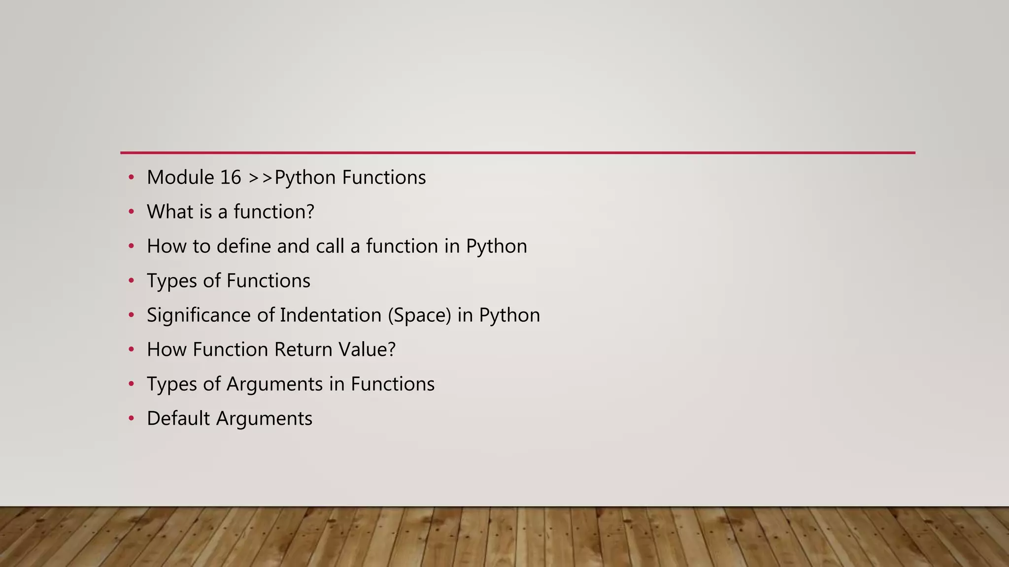 • Module 16 >>Python Functions
• What is a function?
• How to define and call a function in Python
• Types of Functions
• Significance of Indentation (Space) in Python
• How Function Return Value?
• Types of Arguments in Functions
• Default Arguments
 