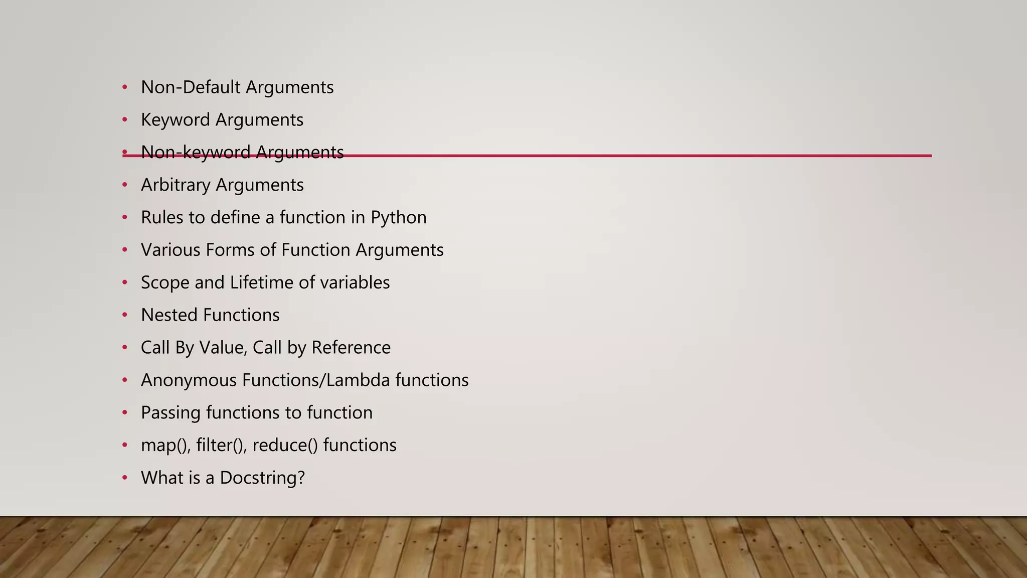 • Non-Default Arguments
• Keyword Arguments
• Non-keyword Arguments
• Arbitrary Arguments
• Rules to define a function in Python
• Various Forms of Function Arguments
• Scope and Lifetime of variables
• Nested Functions
• Call By Value, Call by Reference
• Anonymous Functions/Lambda functions
• Passing functions to function
• map(), filter(), reduce() functions
• What is a Docstring?
 