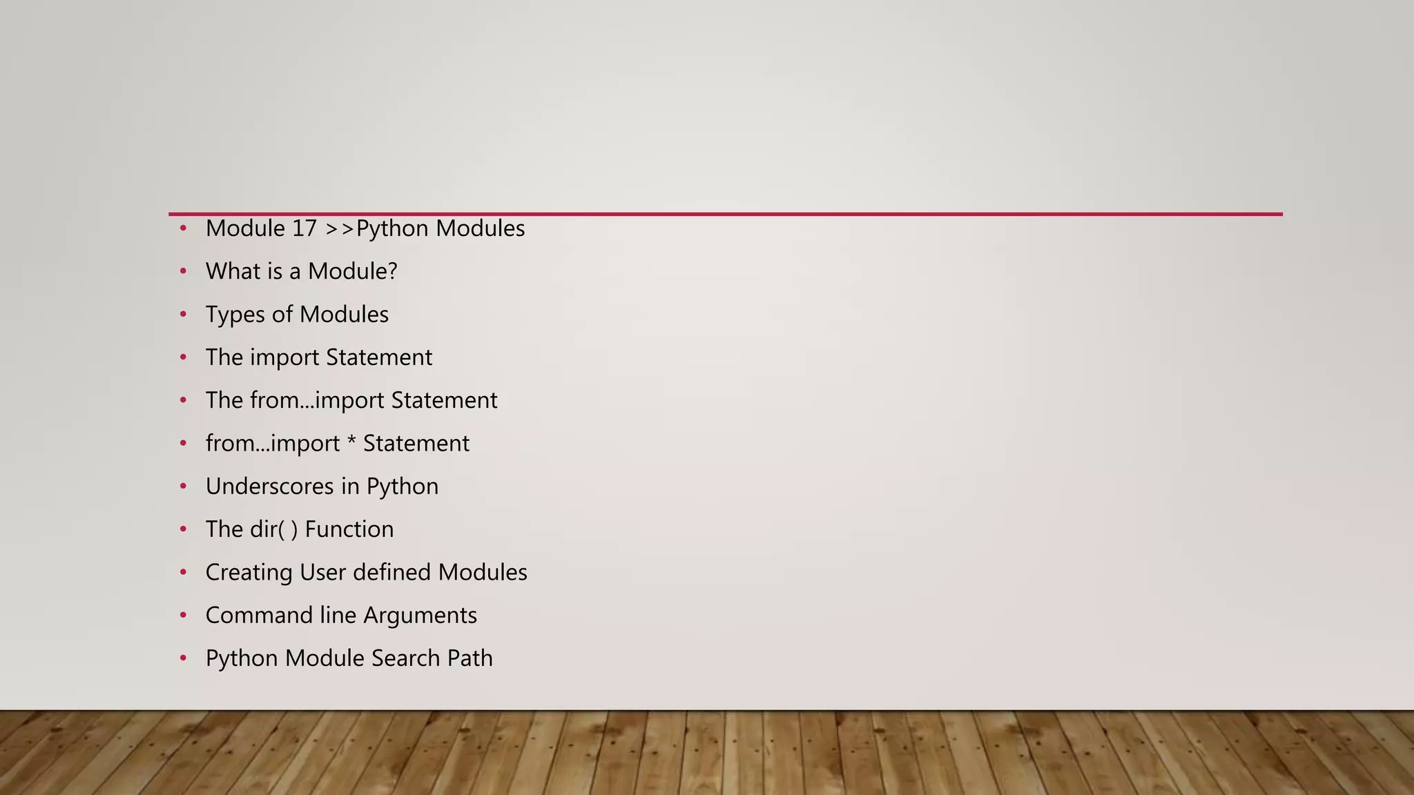 • Module 17 >>Python Modules
• What is a Module?
• Types of Modules
• The import Statement
• The from...import Statement
• from...import * Statement
• Underscores in Python
• The dir( ) Function
• Creating User defined Modules
• Command line Arguments
• Python Module Search Path
 