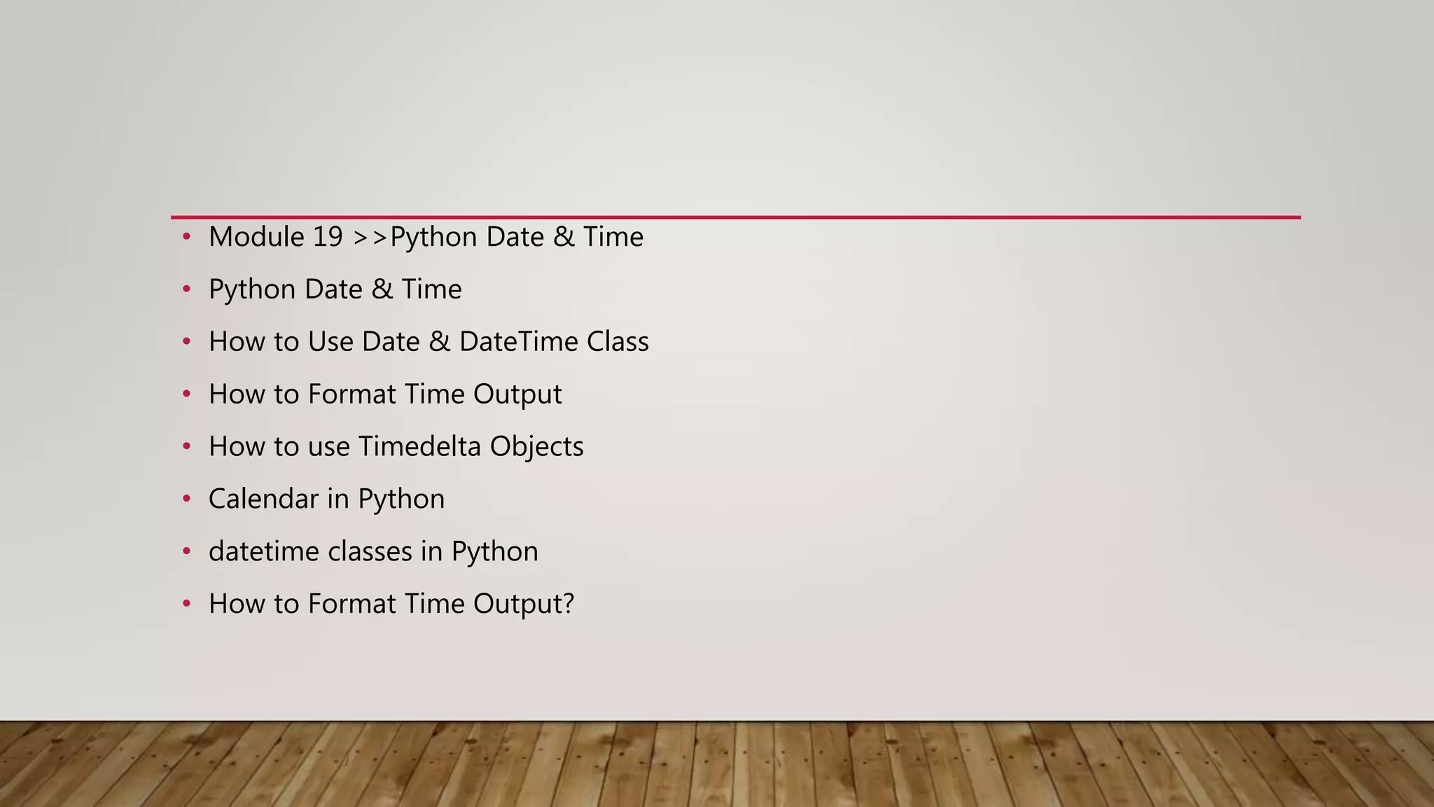 • Module 19 >>Python Date & Time
• Python Date & Time
• How to Use Date & DateTime Class
• How to Format Time Output
• How to use Timedelta Objects
• Calendar in Python
• datetime classes in Python
• How to Format Time Output?
 