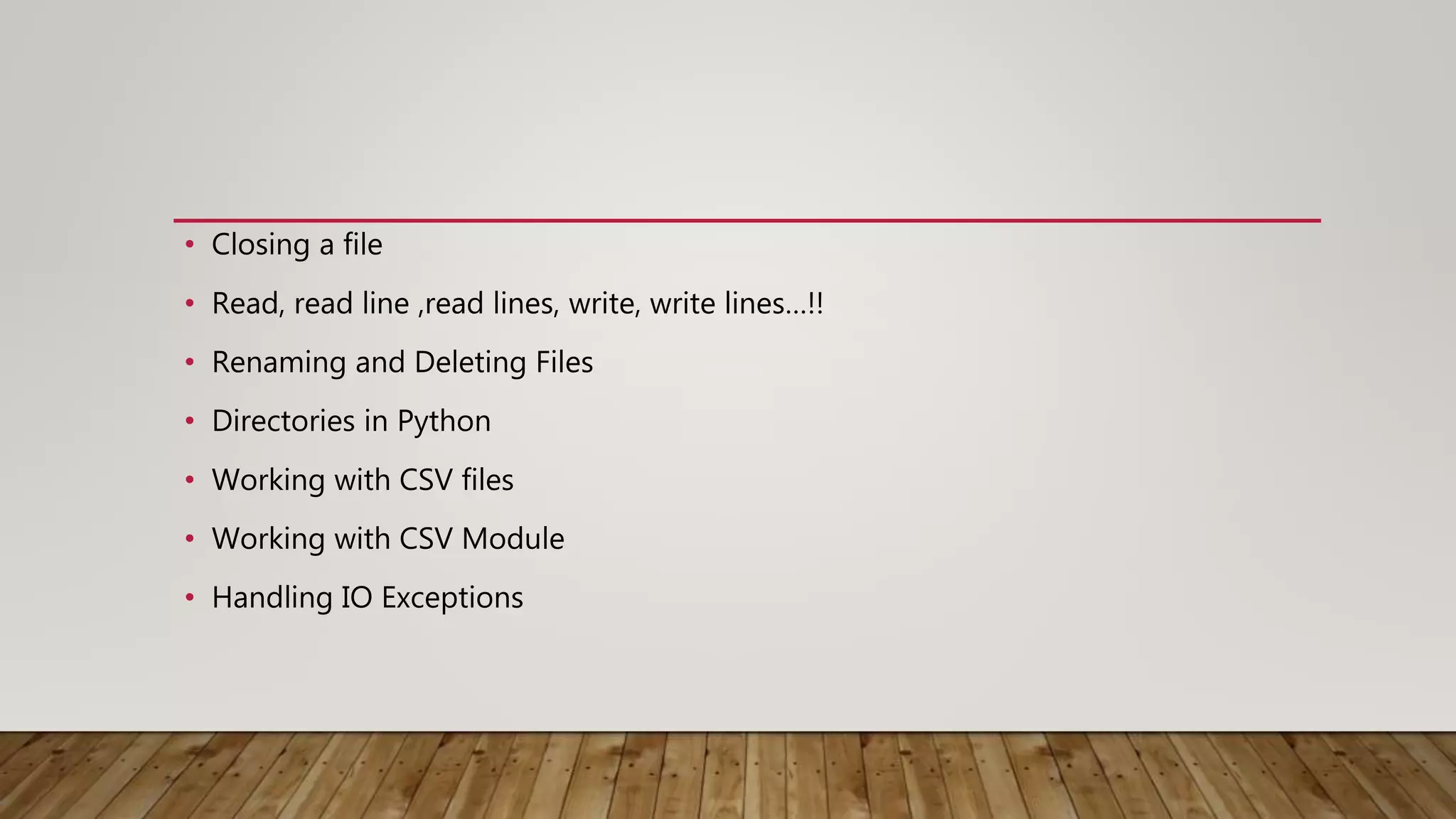 • Closing a file
• Read, read line ,read lines, write, write lines…!!
• Renaming and Deleting Files
• Directories in Python
• Working with CSV files
• Working with CSV Module
• Handling IO Exceptions
 