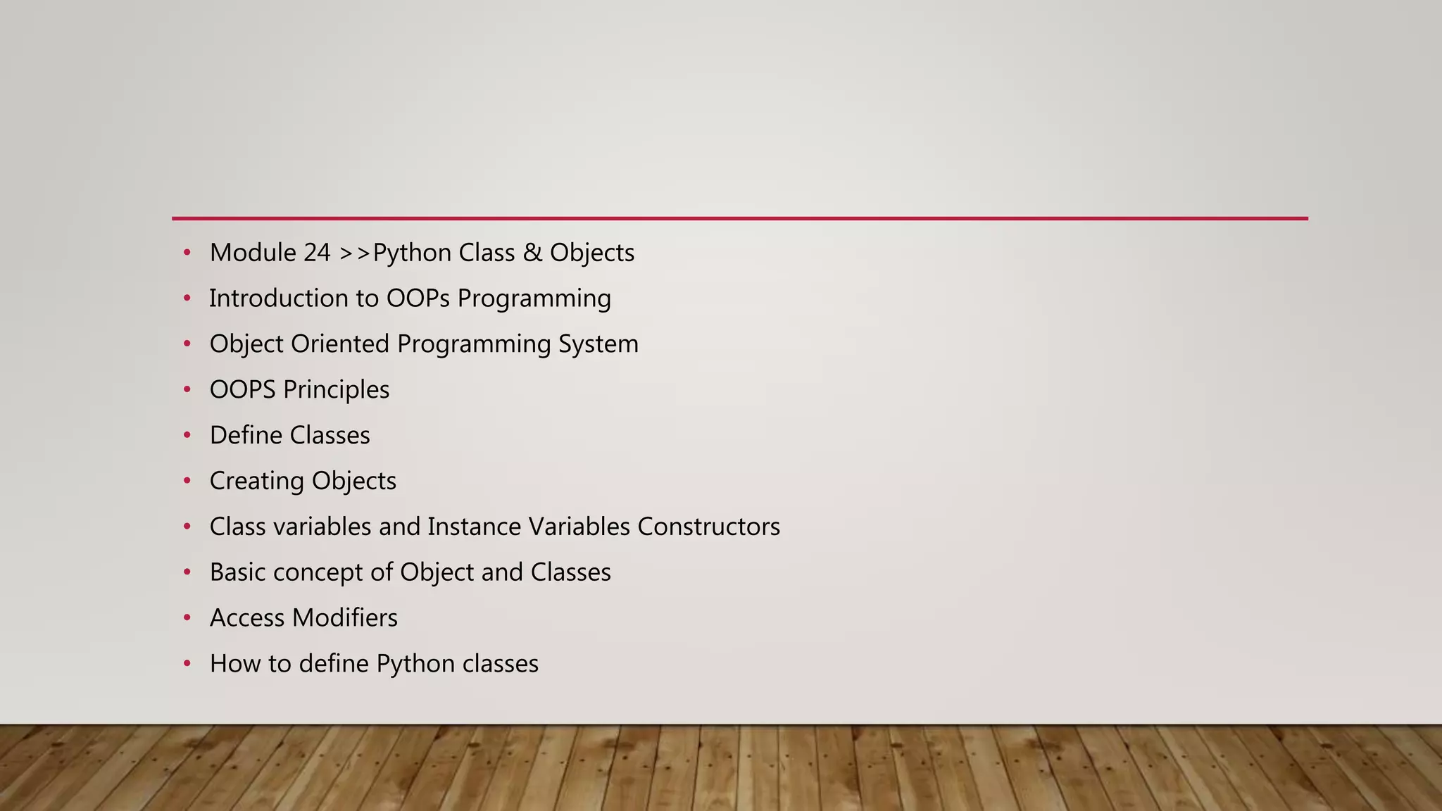 • Module 24 >>Python Class & Objects
• Introduction to OOPs Programming
• Object Oriented Programming System
• OOPS Principles
• Define Classes
• Creating Objects
• Class variables and Instance Variables Constructors
• Basic concept of Object and Classes
• Access Modifiers
• How to define Python classes
 