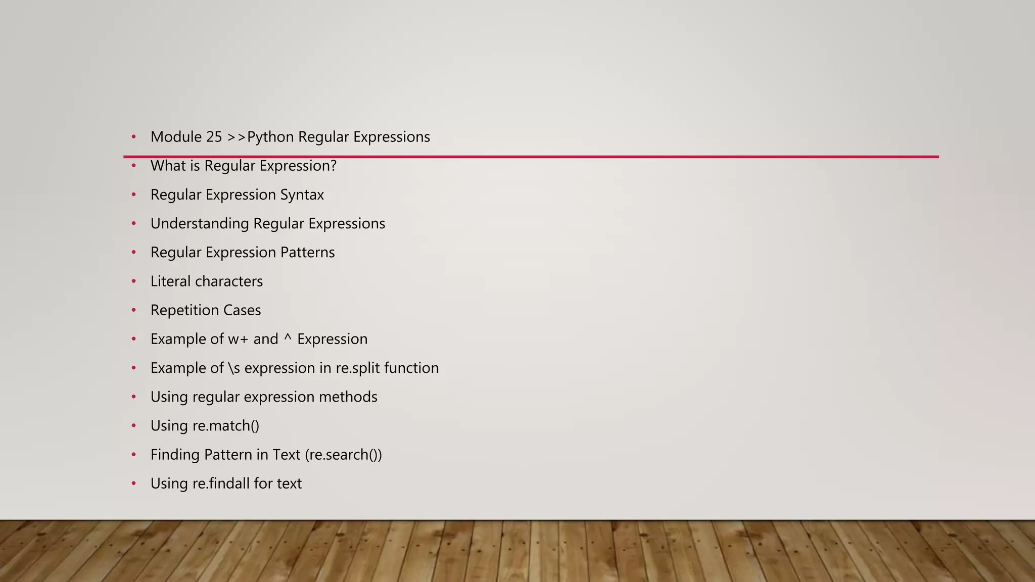 • Module 25 >>Python Regular Expressions
• What is Regular Expression?
• Regular Expression Syntax
• Understanding Regular Expressions
• Regular Expression Patterns
• Literal characters
• Repetition Cases
• Example of w+ and ^ Expression
• Example of s expression in re.split function
• Using regular expression methods
• Using re.match()
• Finding Pattern in Text (re.search())
• Using re.findall for text
 