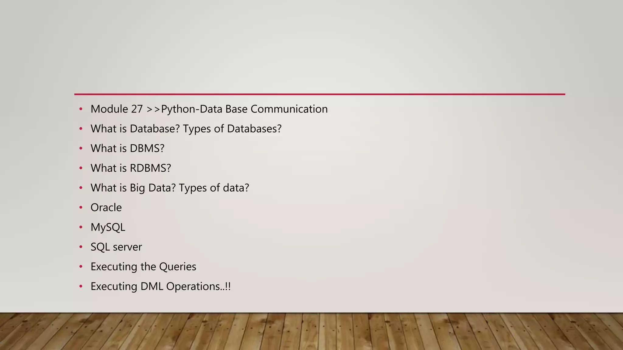 • Module 27 >>Python-Data Base Communication
• What is Database? Types of Databases?
• What is DBMS?
• What is RDBMS?
• What is Big Data? Types of data?
• Oracle
• MySQL
• SQL server
• Executing the Queries
• Executing DML Operations..!!
 