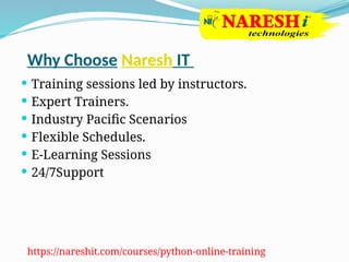 Why Choose Naresh IT
 Training sessions led by instructors.
 Expert Trainers.
 Industry Pacific Scenarios
 Flexible Schedules.
 E-Learning Sessions
 24/7Support
https://nareshit.com/courses/python-online-training
 