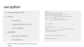 use ipython
● Advanced python shell
● feature
○ autocomplete
○ notebook capability, for sharing
○ syntax highlighting
● installation
○ sudo apt-get install ipython
○ pip install ipython
● There is also a notebook. but lets not go
there
$ ipython
Python 2.7.10 (default, Oct 14 2015, 16:09:02)
Type "copyright", "credits" or "license" for more information.
IPython 3.1.0 -- An enhanced Interactive Python.
? -> Introduction and overview of IPython's features.
%quickref -> Quick reference.
help -> Python's own help system.
object? -> Details about 'object', use 'object??' for extra details.
In [1]: import random
In [2]: print(random.randint())
---------------------------------------------------------------------------
TypeError Traceback (most recent call last)
<ipython-input-2-5c3017620459> in <module>()
----> 1 print(random.randint())
TypeError: randint() takes exactly 3 arguments (1 given)
In [3]: print(random.randint(1,10))
9
 