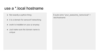 use a *.local hostname
● Not exactly a python thing
● it is a domain for zeroconf networking
● avahi is installed on your pi anyway
● Just make sure the domain name is
unique
$ sudo echo “your_awesome_name.local” >
/etc/hostname
 
