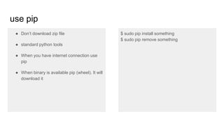 use pip
● Don’t download zip file
● standard python tools
● When you have internet connection use
pip
● When binary is available pip (wheel). It will
download it
$ sudo pip install something
$ sudo pip remove something
 