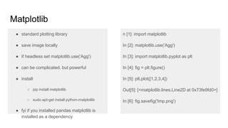 Matplotlib
● standard plotting library
● save image locally
● if headless set matplotlib.use('Agg')
● can be complicated. but powerful
● install
○ pip install python-matplotlib
○ sudo apt-get install python-matplotlib
● fyi if you installed pandas matplotlib is
installed as a dependency
n [1]: import matplotlib
In [2]: matplotlib.use('Agg')
In [3]: import matplotlib.pyplot as plt
In [4]: fig = plt.figure()
In [5]: plt.plot([1,2,3,4])
Out[5]: [<matplotlib.lines.Line2D at 0x73fe9fd0>]
In [6]: fig.savefig('tmp.png')
 