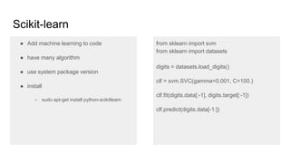 Scikit-learn
● Add machine learning to code
● have many algorithm
● use system package version
● install
○ sudo apt-get install python-scikitlearn
from sklearn import svm
from sklearn import datasets
digits = datasets.load_digits()
clf = svm.SVC(gamma=0.001, C=100.)
clf.fit(digits.data[:-1], digits.target[:-1])
clf.predict(digits.data[-1:])
 