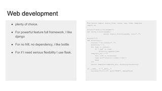 Web development
● plenty of choice.
● For powerful feature full framework, I like
django
● For no frill, no dependency, i like bottle
● For if I need serious flexibility I use flask.
from bottle import static_file, route, run, view, template
import os
@route("/static/<filename>")
def serve_file(filename):
return static_file(filename, root="./")
@route("/")
def directory():
content = os.listdir("./")
directory = []
for item in content:
if ".jpg" in item:
directory.append(item)
template_str = """
%for item in directory:
<img src="/static/{{item}}/><br/>
%end
"""
return template(template_str, directory=directory)
if __name__ == "__main__":
run(host="0.0.0.0", port="8080", debug=True)
 