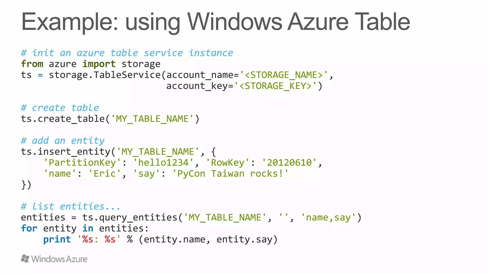 # init an azure table service instance
from azure import storage
ts = storage.TableService(account_name='<STORAGE_NAME>',
account_key='<STORAGE_KEY>')
# create table
ts.create_table('MY_TABLE_NAME')
# add an entity
ts.insert_entity('MY_TABLE_NAME', {
'PartitionKey': 'hello1234', 'RowKey': '20120610',
'name': 'Eric', 'say': 'PyCon Taiwan rocks!'
})
# list entities...
entities = ts.query_entities('MY_TABLE_NAME', '', 'name,say')
for entity in entities:
print '%s: %s' % (entity.name, entity.say)