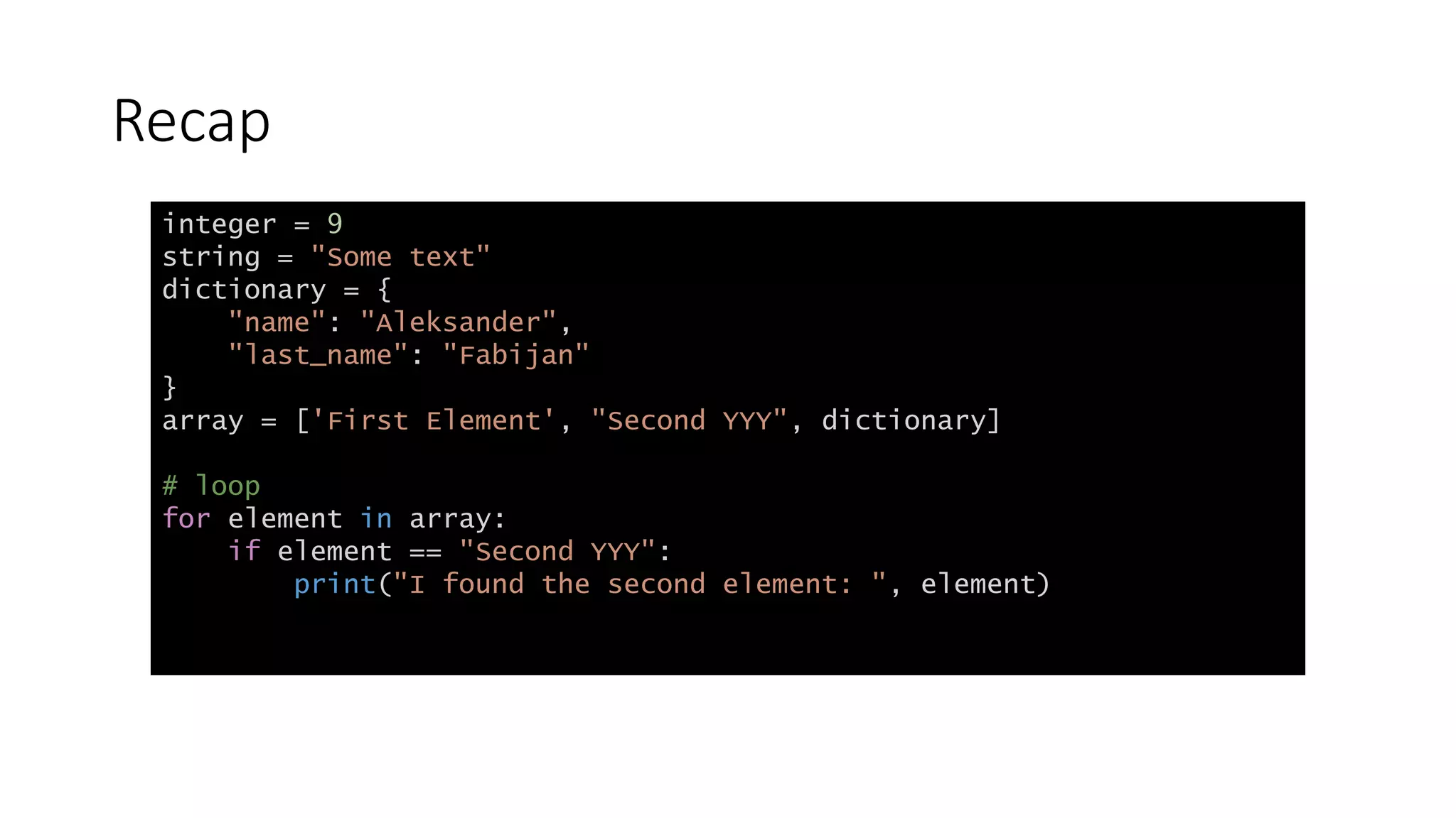 Recap
integer = 9
string = "Some text"
dictionary = {
"name": "Aleksander",
"last_name": "Fabijan"
}
array = ['First Element', "Second YYY", dictionary]
# loop
for element in array:
if element == "Second YYY":
print("I found the second element: ", element)
 
