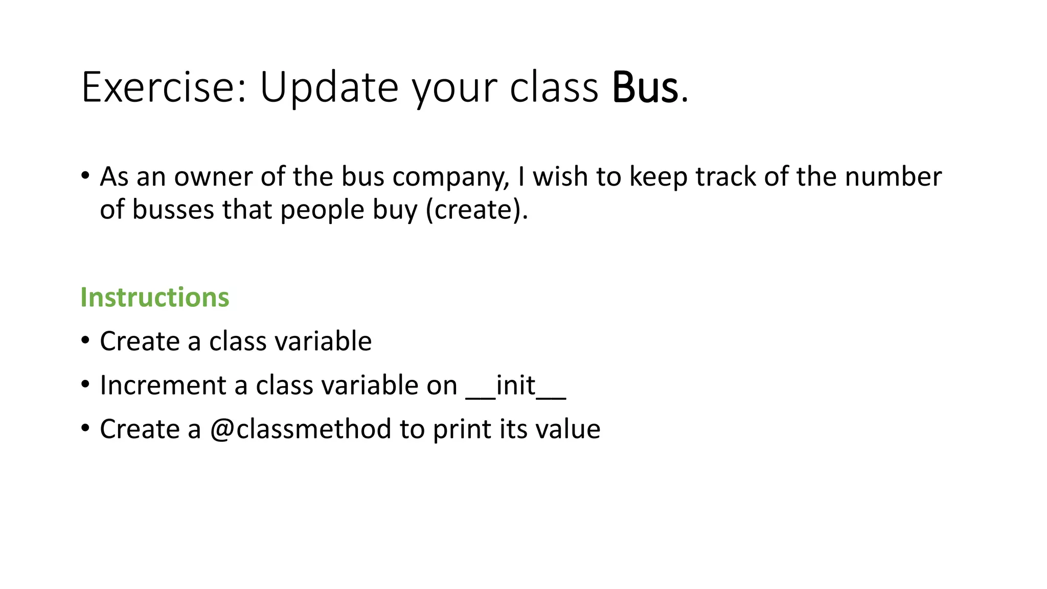Exercise: Update your class Bus.
• As an owner of the bus company, I wish to keep track of the number
of busses that people buy (create).
Instructions
• Create a class variable
• Increment a class variable on __init__
• Create a @classmethod to print its value
 