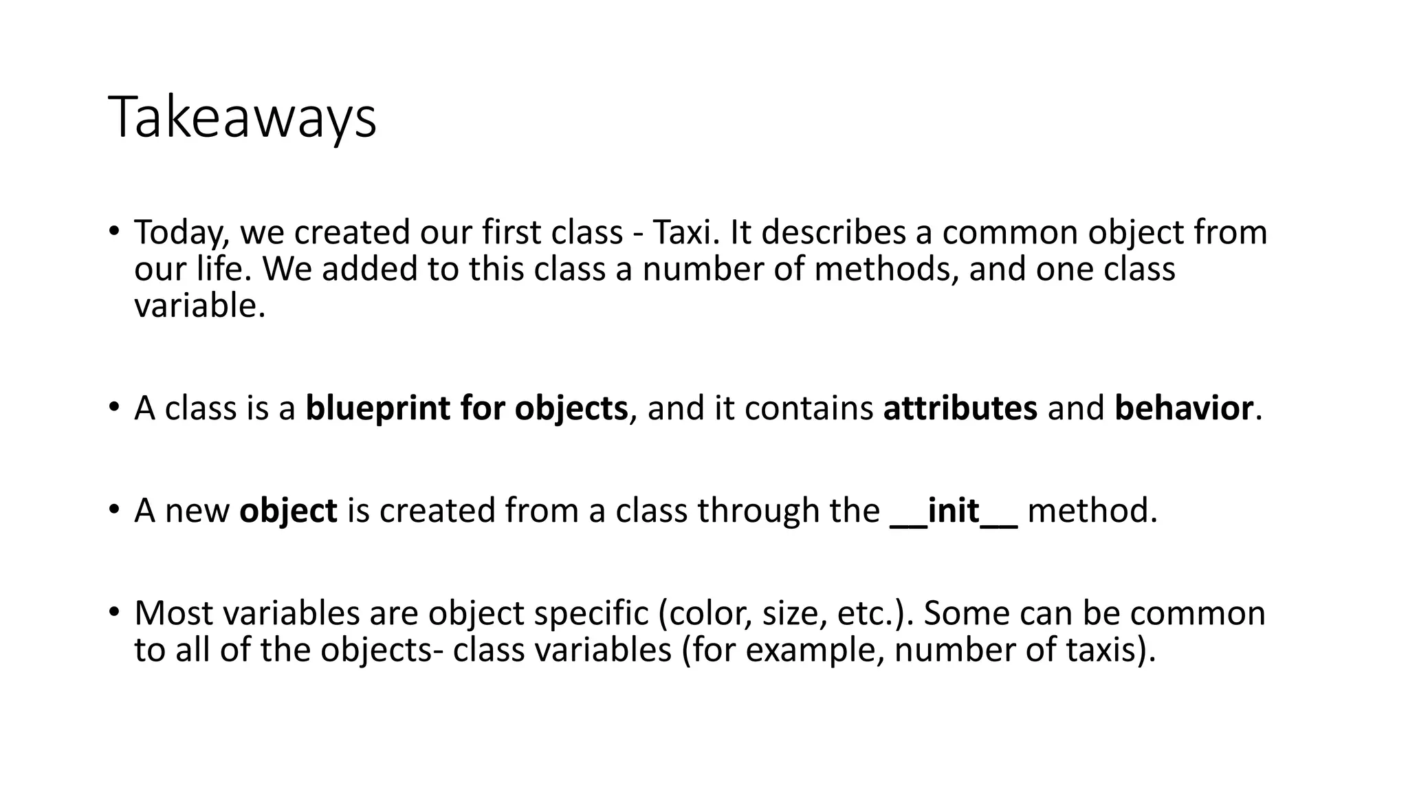 Takeaways
• Today, we created our first class - Taxi. It describes a common object from
our life. We added to this class a number of methods, and one class
variable.
• A class is a blueprint for objects, and it contains attributes and behavior.
• A new object is created from a class through the __init__ method.
• Most variables are object specific (color, size, etc.). Some can be common
to all of the objects- class variables (for example, number of taxis).
 