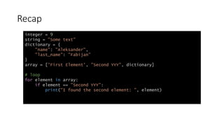 Recap
integer = 9
string = "Some text"
dictionary = {
"name": "Aleksander",
"last_name": "Fabijan"
}
array = ['First Element', "Second YYY", dictionary]
# loop
for element in array:
if element == "Second YYY":
print("I found the second element: ", element)
 
