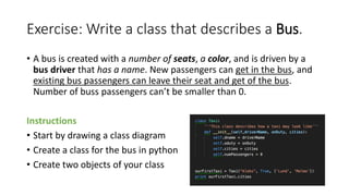 Exercise: Write a class that describes a Bus.
• A bus is created with a number of seats, a color, and is driven by a
bus driver that has a name. New passengers can get in the bus, and
existing bus passengers can leave their seat and get of the bus.
Number of buss passengers can’t be smaller than 0.
Instructions
• Start by drawing a class diagram
• Create a class for the bus in python
• Create two objects of your class
 