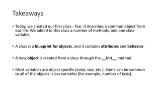 Takeaways
• Today, we created our first class - Taxi. It describes a common object from
our life. We added to this class a number of methods, and one class
variable.
• A class is a blueprint for objects, and it contains attributes and behavior.
• A new object is created from a class through the __init__ method.
• Most variables are object specific (color, size, etc.). Some can be common
to all of the objects- class variables (for example, number of taxis).
 