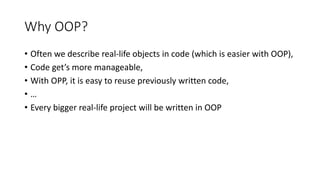 Why OOP?
• Often we describe real-life objects in code (which is easier with OOP),
• Code get’s more manageable,
• With OPP, it is easy to reuse previously written code,
• …
• Every bigger real-life project will be written in OOP
 