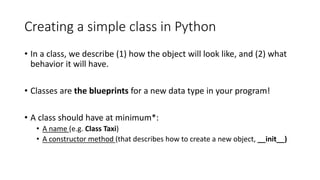 Creating a simple class in Python
• In a class, we describe (1) how the object will look like, and (2) what
behavior it will have.
• Classes are the blueprints for a new data type in your program!
• A class should have at minimum*:
• A name (e.g. Class Taxi)
• A constructor method (that describes how to create a new object, __init__)
 