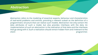 Abstraction
Abstraction refers to the modeling of essential aspects, behaviour and characteristics
of real-world problems and entities, providing a relevant subset as the definition of a
programmatic structure that can realize such models. Abstraction not only contain the
data attributes of such a model, but also provides interfaces with the data. An
implementation of such an abstraction is the realization of that data and the interfaces
that go along with it. Such a realization should remain hidden from and irrelevant to the
client programmer.
 