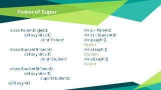 Power of Super
class Parent(object):
def sayhi(self):
print ‘Parent’
class Student1(Parent):
def sayhi(self):
print ‘Student’
class Student2(Parent):
def sayhi(self):
super(Student2,
self).sayhi()
>>> p = Parent()
>>> s1 = Student1()
>>> p.sayhi()
Parent
>>> s1.sayhi()
Student
>>> s2.sayhi()
Parent
 