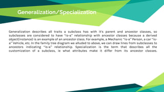 Generalization/Specialization
Generalization describes all traits a subclass has with it’s parent and ancestor classes, so
subclasses are considered to have “is-a” relationship with ancestor classes because a derived
object(instance) is an example of an ancestor class. For example, a Mechanic “is-a” Person, a car “is-
a” Vehicle, etc. In the family tree diagram we alluded to above, we can draw lines from subclasses to
ancestors indicating “is-a” relationship. Specialization is the term that describes all the
customization of a subclass, ie what attributes make it differ from its ancestor classes.
 