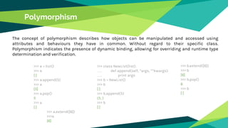 Polymorphism
The concept of polymorphism describes how objects can be manipulated and accessed using
attributes and behaviours they have in common. Without regard to their specific class.
Polymorphism indicates the presence of dynamic binding, allowing for overriding and runtime type
determination and verification.
>>> a = list()
>>> a
[ ]
>>> a.append(5)
>>> a
[5]
>>> a.pop()
5
>>> a
[ ]
>>> a.extend([6])
>>>a
[6]
>>> class NewList(list):
…. def append(self, *args, **kwargs):
…. print args
>>> b = NewList()
>>> b
[ ]
>>> b.append(5)
(5, )
>>> b
[ ]
>>> b.extend([6])
>>> b
[6]
>>> b.pop()
6
>>> b
[ ]
 