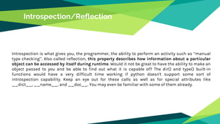 Introspection/Reflection
Introspection is what gives you, the programmer, the ability to perform an activity such as “manual
type checking”. Also called reflection, this property describes how information about a particular
object can be accessed by itself during runtime. Would it not be great to have the ability to make an
object passed to you and be able to find out what it is capable of? The dir() and type() built-in
functions would have a very difficult time working if python doesn't support some sort of
introspection capability. Keep an eye out for these calls as well as for special attributes like
__dict__, __name__, and __doc__. You may even be familiar with some of them already.
 