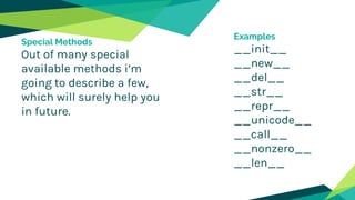 Special Methods
Out of many special
available methods i’m
going to describe a few,
which will surely help you
in future.
Examples
__init__
__new__
__del__
__str__
__repr__
__unicode__
__call__
__nonzero__
__len__
 