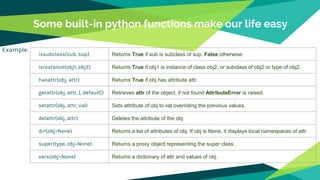 Some built-in python functions make our life easy
Example:
issubclass(sub, sup) Returns True if sub is subclass of sup, False otherwise
isinstance(obj1, obj2) Returns True if obj1 is instance of class obj2, or subclass of obj2 or type of obj2.
hasattr(obj, attr) Returns True if obj has attribute attr.
getattr(obj, attr, [, default]) Retrieves attr of the object, if not found AttributeError is raised.
setattr(obj, attr, val) Sets attribute of obj to val overriding the previous values.
delattr(obj, attr) Deletes the attribute of the obj
dir(obj=None) Returns a list of attributes of obj. If obj is None, it displays local namespaces of attr.
super(type, obj=None) Returns a proxy object representing the super class.
vars(obj=None) Returns a dictionary of attr and values of obj.
 