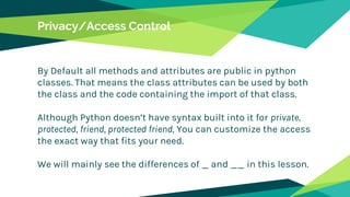 Privacy/Access Control
By Default all methods and attributes are public in python
classes. That means the class attributes can be used by both
the class and the code containing the import of that class.
Although Python doesn’t have syntax built into it for private,
protected, friend, protected friend, You can customize the access
the exact way that fits your need.
We will mainly see the differences of _ and __ in this lesson.
 