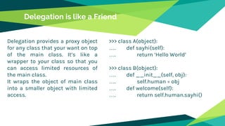 Delegation is like a Friend
Delegation provides a proxy object
for any class that your want on top
of the main class. It’s like a
wrapper to your class so that you
can access limited resources of
the main class.
It wraps the object of main class
into a smaller object with limited
access.
>>> class A(object):
…. def sayhi(self):
…. return ‘Hello World’
>>> class B(object):
…. def __init__(self, obj):
…. self.human = obj
…. def welcome(self):
…. return self.human.sayhi()
 