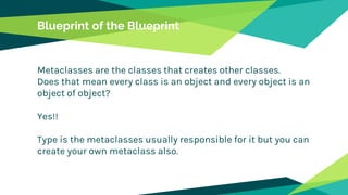 Blueprint of the Blueprint
Metaclasses are the classes that creates other classes.
Does that mean every class is an object and every object is an
object of object?
Yes!!
Type is the metaclasses usually responsible for it but you can
create your own metaclass also.
 