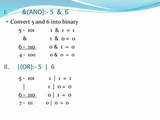 I. &(AND):- 5 & 6
 Convert 5 and 6 into binary
5 - 101 1 & 1 = 1
& 1 & 0 = 0
6 - 110 0 & 1 = 0
4 - 100 0 & 0 = 0
5 - 101 1 | 1 = 1
| 1 | 0 = 0
6 - 110 0 | 1 = 0
7 - 111 0 | 0 = 0
II. |(OR):- 5 | 6
 