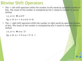 M Vishnuvardhan
Bitwise Shift Operators
» The << left shift operators shifts the number to left wards by specified number of
bits. The result of the number is multiplied by the 2 raised to number of places
shifted
i.e, a<<n  a=a*2n
Eg: a =8 a<< 1  a=a*2  16
» The >> right shift operators shifts the number to right wards by specified number
of bits. The result of the number is multiplied by the 2 raised to number of places
shifted
i.e, a<<n  a=a / 2n
Eg: a =8 a>> 3  a=a / 23  1
 