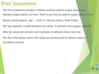 M Vishnuvardhan
Print Statement
The Print statement actually is Python function used to output data to the
standard output device (screen). Print () can also be used to output data to a file.
Syntax: print(*objects, sep=' ', end='n', file=sys.stdout, flush=False)
The sep separator is used between the values. It defaults into a space character.
After all values are printed, end is printed. It defaults into a new line.
The file is the object where the values are printed and its default value is
sys.stdout (screen).
 