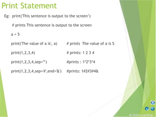M Vishnuvardhan
Print Statement
Eg: print('This sentence is output to the screen’)
# prints This sentence is output to the screen
a = 5
print('The value of a is', a) # prints The value of a is 5
print(1,2,3,4) # prints: 1 2 3 4
print(1,2,3,4,sep='*') #prints : 1*2*3*4
print(1,2,3,4,sep='#',end='&') #prints: 1#2#3#4&
 