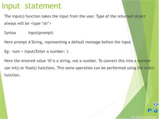 M Vishnuvardhan
input statement
The input() function takes the input from the user. Type of the returned object
always will be <type ‘str’>
Syntax input(prompt)
Here prompt A String, representing a default message before the input
Eg: num = input('Enter a number: ')
Here the entered value 10 is a string, not a number. To convert this into a number
use int() or float() functions. This same operation can be performed using the eval()
function.
 