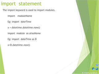 M Vishnuvardhan
import statement
The import keyword is used to import modules.
import moduleName
Eg: import dateTime
x = datetime.datetime.now()
import module as aliasName
Eg: import dateTime as D
x=D.datetime.now()
 