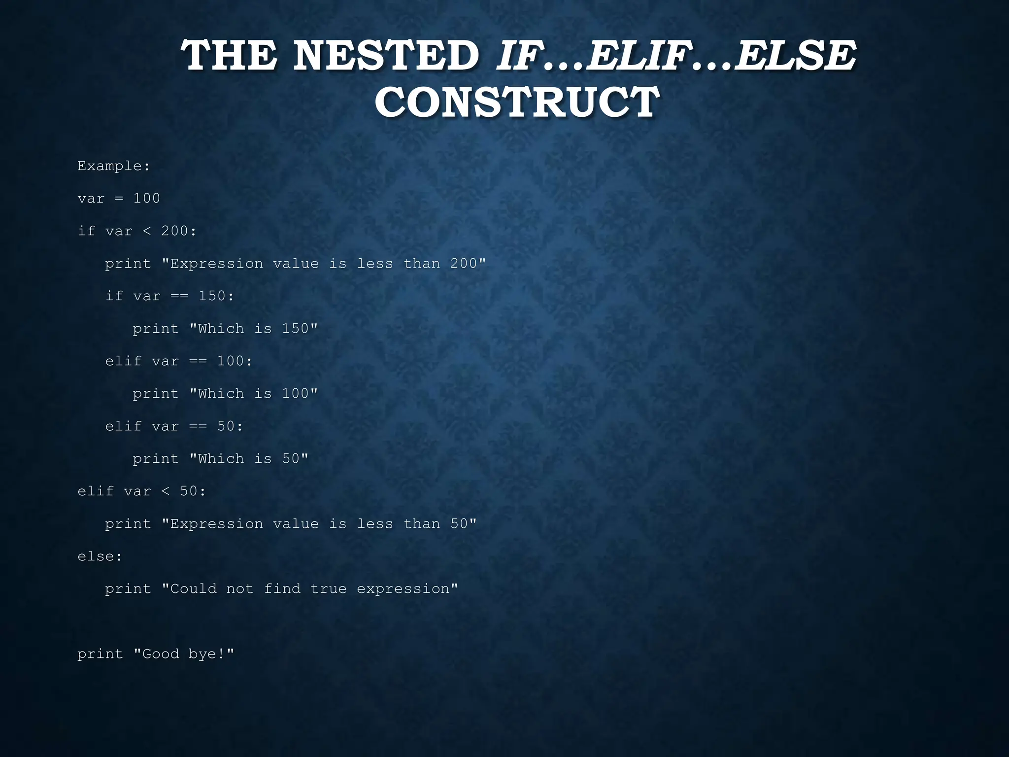 THE NESTED IF...ELIF...ELSE CONSTRUCT Example: var = 100 if var < 200: print "Expression value is less than 200" if var == 150: print "Which is 150" elif var == 100: print "Which is 100" elif var == 50: print "Which is 50" elif var < 50: print "Expression value is less than 50" else: print "Could not find true expression" print "Good bye!" 