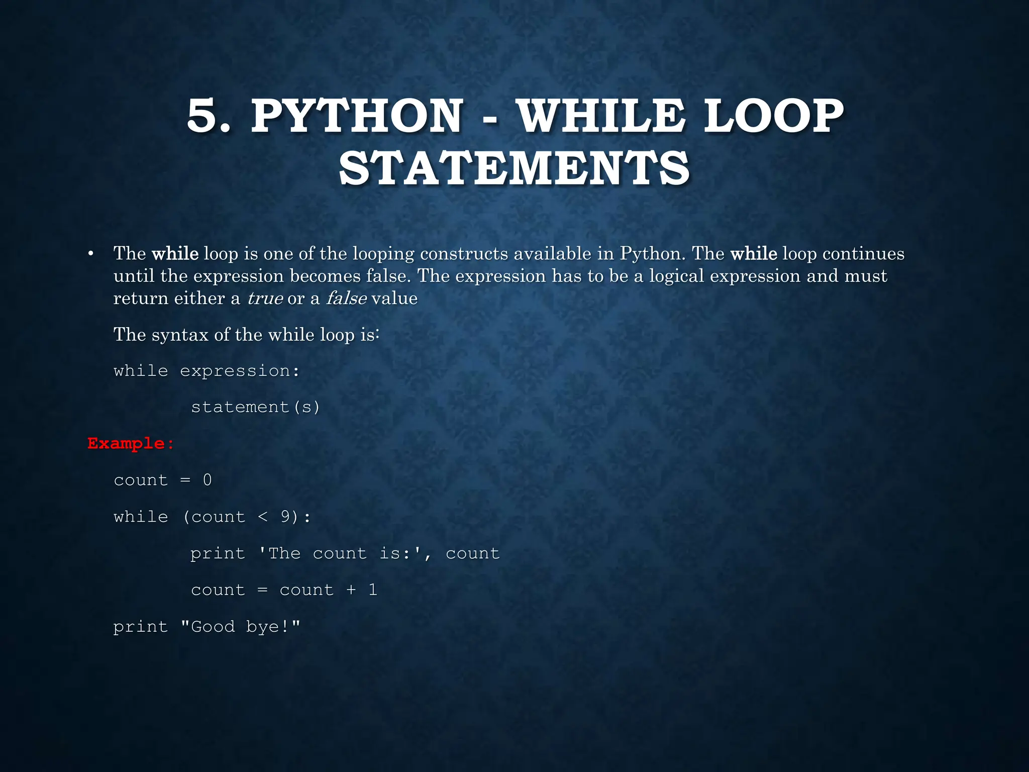 5. PYTHON - WHILE LOOP STATEMENTS • The while loop is one of the looping constructs available in Python. The while loop continues until the expression becomes false. The expression has to be a logical expression and must return either a true or a false value The syntax of the while loop is: while expression: statement(s) Example: count = 0 while (count < 9): print 'The count is:', count count = count + 1 print "Good bye!" 