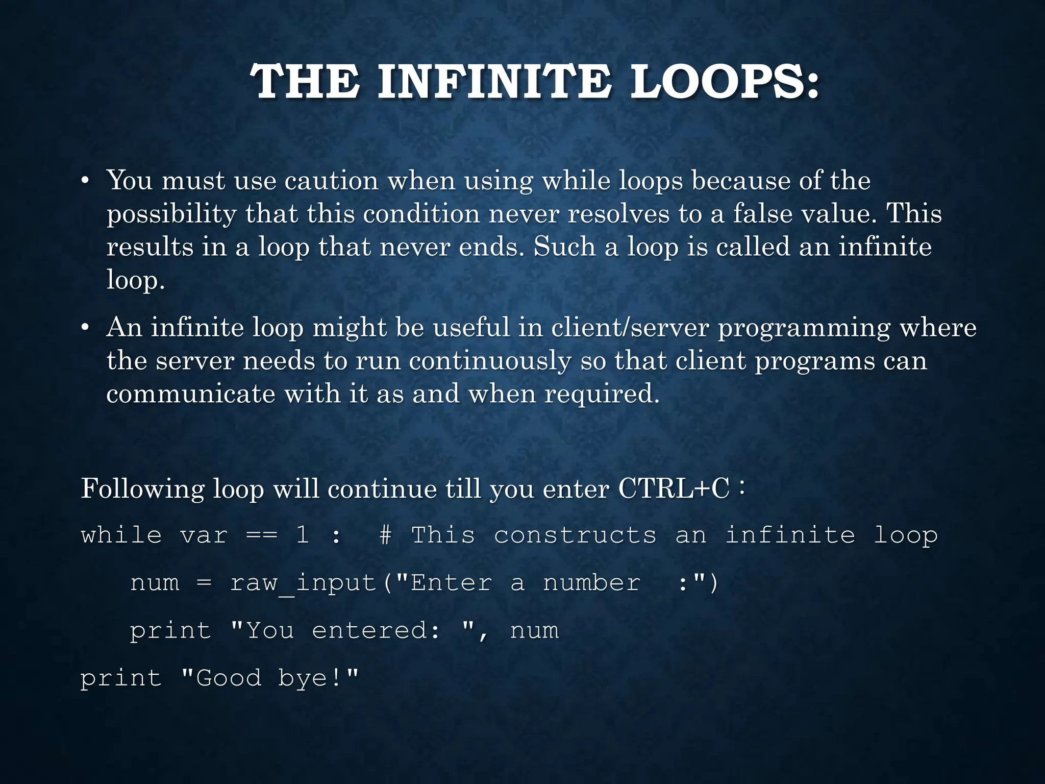 THE INFINITE LOOPS: • You must use caution when using while loops because of the possibility that this condition never resolves to a false value. This results in a loop that never ends. Such a loop is called an infinite loop. • An infinite loop might be useful in client/server programming where the server needs to run continuously so that client programs can communicate with it as and when required. Following loop will continue till you enter CTRL+C : while var == 1 : # This constructs an infinite loop num = raw_input("Enter a number :") print "You entered: ", num print "Good bye!" 