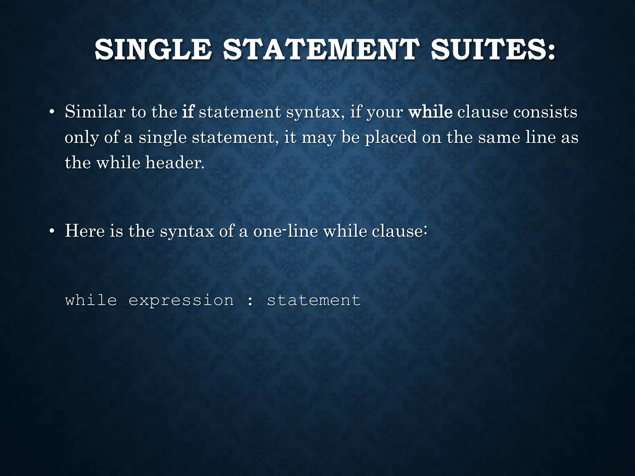 SINGLE STATEMENT SUITES: • Similar to the if statement syntax, if your while clause consists only of a single statement, it may be placed on the same line as the while header. • Here is the syntax of a one-line while clause: while expression : statement 