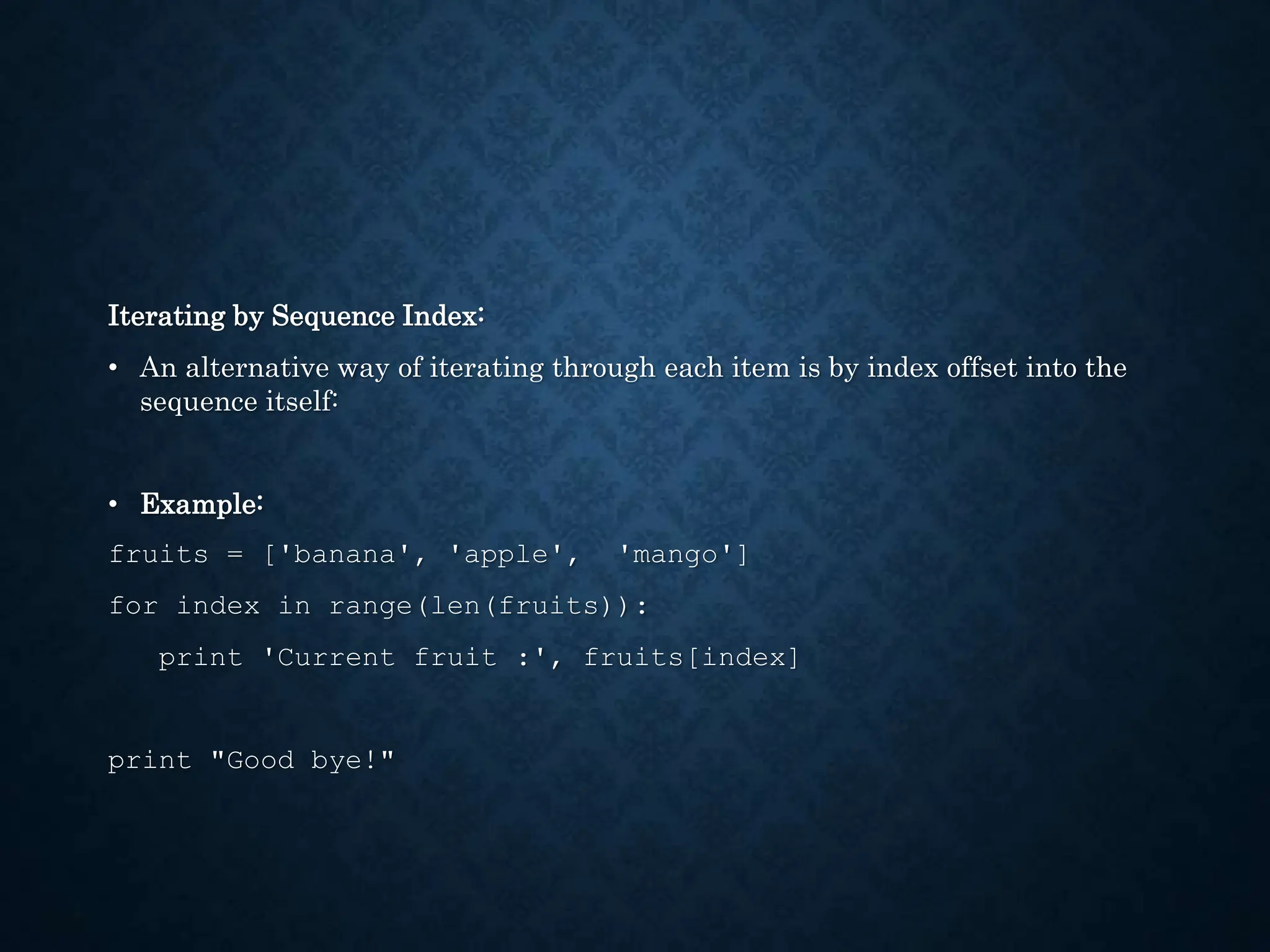 Iterating by Sequence Index: • An alternative way of iterating through each item is by index offset into the sequence itself: • Example: fruits = ['banana', 'apple', 'mango'] for index in range(len(fruits)): print 'Current fruit :', fruits[index] print "Good bye!" 